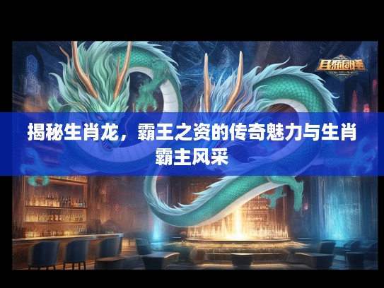 揭秘生肖龙,霸王之资的传奇魅力与生肖霸主风采 揭秘生肖龙,霸王之资的传奇魅力与生肖霸主风采
