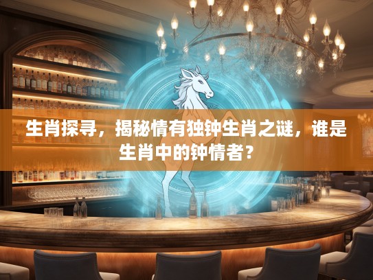 生肖探寻,揭秘情有独钟生肖之谜,谁是生肖中的钟情者? 生肖探寻,揭秘情有独钟生肖之谜,谁是生肖中的钟情者?