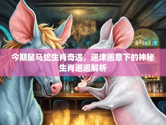 今期鼠马蛇生肖奇遇,遥津画意下的神秘生肖邂逅解析 今期鼠马蛇生肖奇遇,遥津画意下的神秘生肖邂逅解析