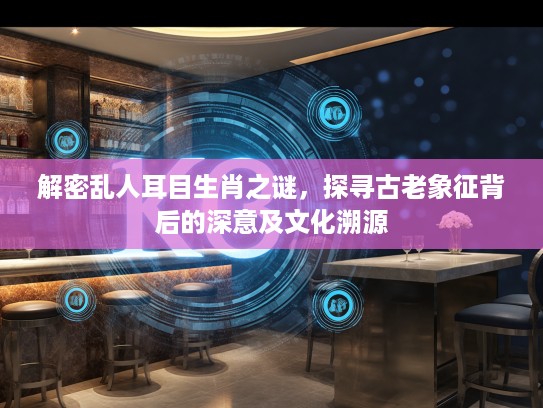 解密乱人耳目生肖之谜,探寻古老象征背后的深意及文化溯源 解密乱人耳目生肖之谜,探寻古老象征背后的深意及文化溯源