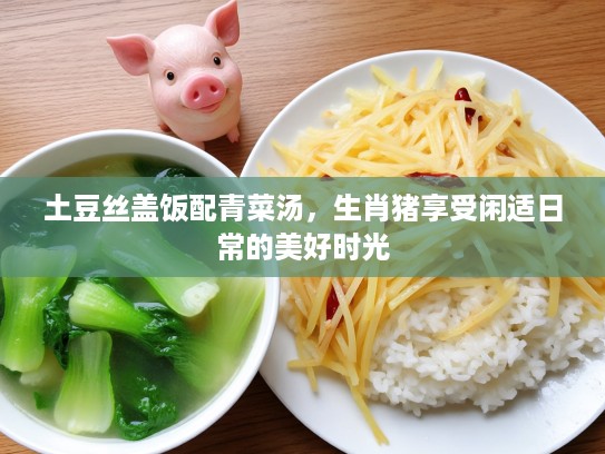 土豆丝盖饭配青菜汤,生肖猪享受闲适日常的美好时光 土豆丝盖饭配青菜汤,生肖猪享受闲适日常的美好时光