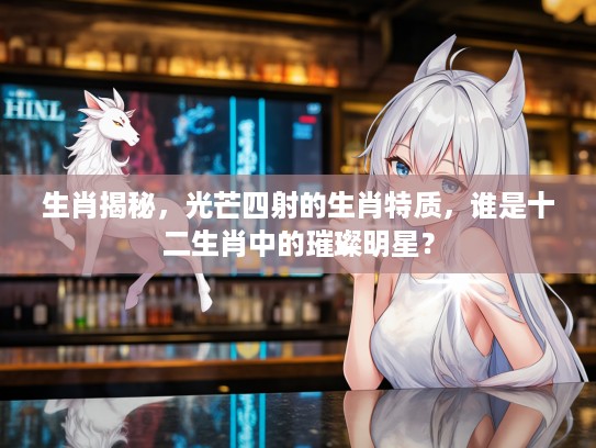 生肖揭秘,光芒四射的生肖特质,谁是十二生肖中的璀璨明星? 生肖揭秘,光芒四射的生肖特质,谁是十二生肖中的璀璨明星?