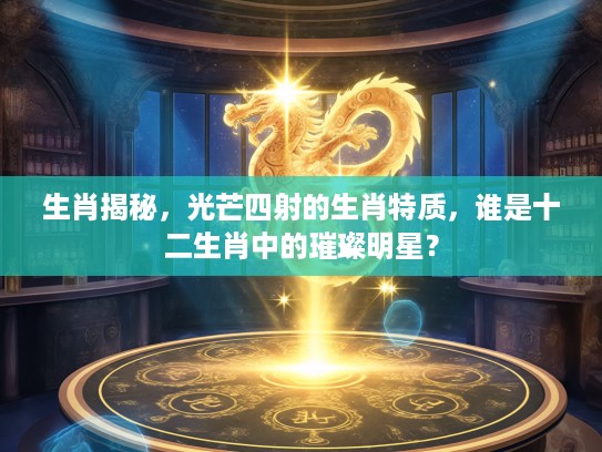 生肖揭秘,光芒四射的生肖特质,谁是十二生肖中的璀璨明星? 生肖揭秘,光芒四射的生肖特质,谁是十二生肖中的璀璨明星?