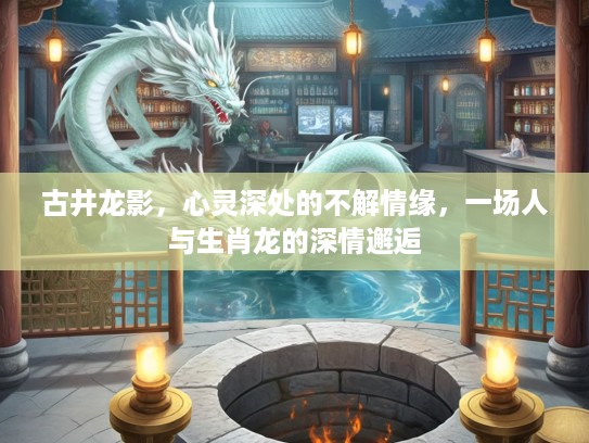 古井龙影，心灵深处的不解情缘，一场人与生肖龙的深情邂逅
