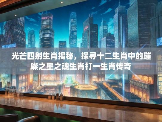 光芒四射生肖揭秘，探寻十二生肖中的璀璨之星之魂生肖打一生肖传奇