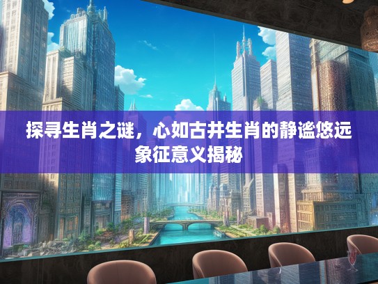 探寻生肖之谜,心如古井生肖的静谧悠远象征意义揭秘 探寻生肖之谜,心如古井生肖的静谧悠远象征意义揭秘
