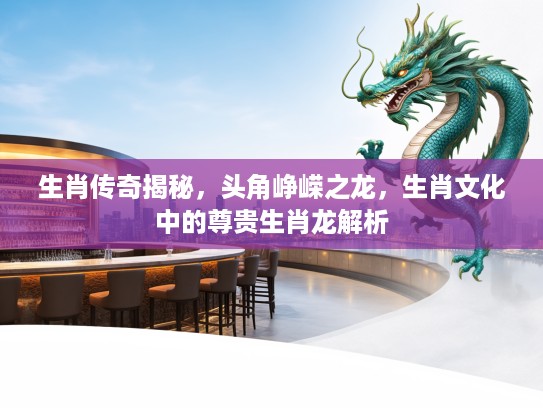 生肖传奇揭秘，头角峥嵘之龙，生肖文化中的尊贵生肖龙解析