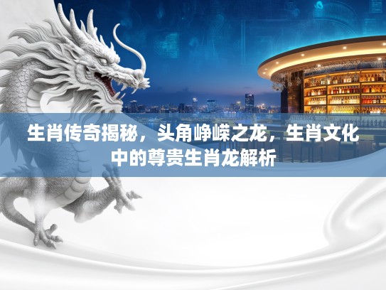 生肖传奇揭秘，头角峥嵘之龙，生肖文化中的尊贵生肖龙解析