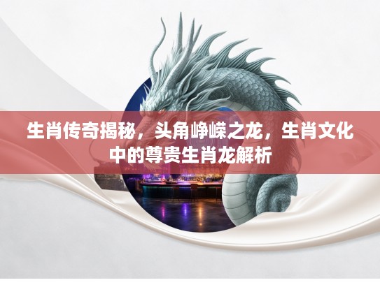 生肖传奇揭秘，头角峥嵘之龙，生肖文化中的尊贵生肖龙解析