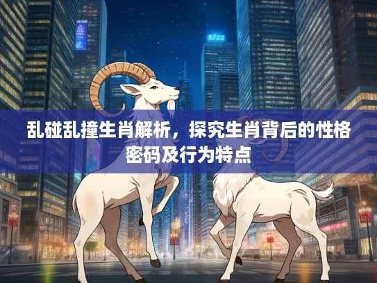 乱碰乱撞生肖解析,探究生肖背后的性格密码及行为特点 乱碰乱撞生肖解析,探究生肖背后的性格密码及行为特点