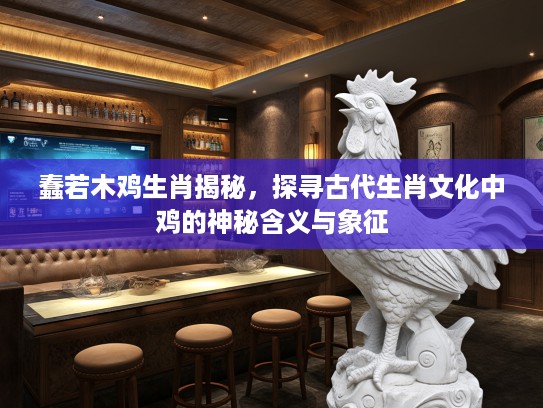 蠢若木鸡生肖揭秘，探寻古代生肖文化中鸡的神秘含义与象征