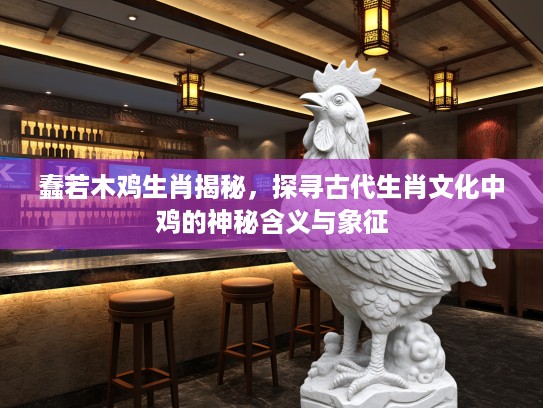 蠢若木鸡生肖揭秘，探寻古代生肖文化中鸡的神秘含义与象征