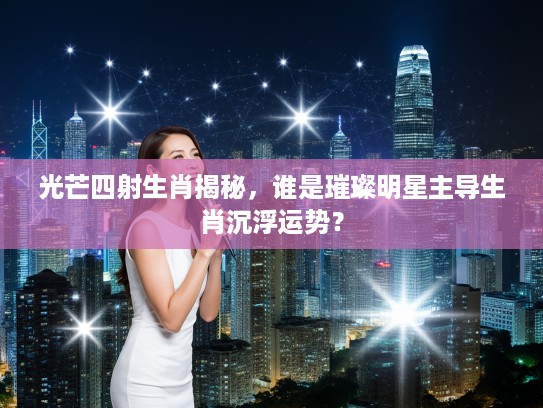 光芒四射生肖揭秘,谁是璀璨明星主导生肖沉浮运势? 光芒四射生肖揭秘,谁是璀璨明星主导生肖沉浮运势?