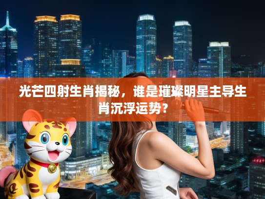 光芒四射生肖揭秘,谁是璀璨明星主导生肖沉浮运势? 光芒四射生肖揭秘,谁是璀璨明星主导生肖沉浮运势?