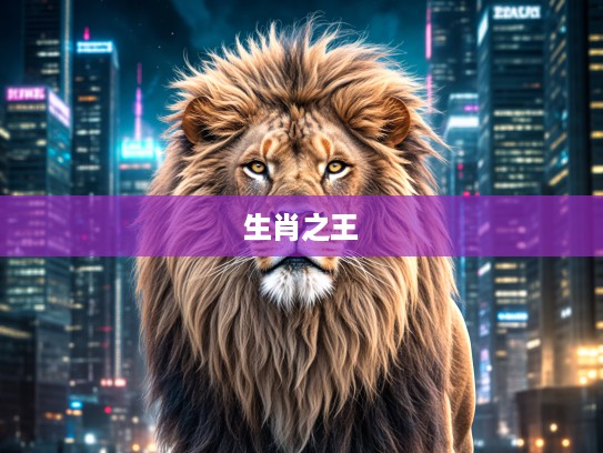 巍然不动雄狮显王者风范，揭秘生肖中独占鳌头的代表生肖