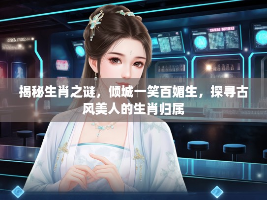 揭秘生肖之谜,倾城一笑百媚生,探寻古风美人的生肖归属 揭秘生肖之谜,倾城一笑百媚生,探寻古风美人的生肖归属