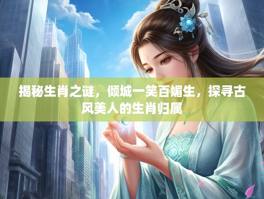 揭秘生肖之谜,倾城一笑百媚生,探寻古风美人的生肖归属 揭秘生肖之谜,倾城一笑百媚生,探寻古风美人的生肖归属