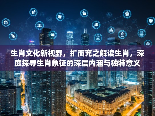 生肖文化新视野,扩而充之解读生肖,深度探寻生肖象征的深层内涵与独特意义 生肖文化新视野,扩而充之解读生肖,深度探寻生肖象征的深层内涵与独特意义