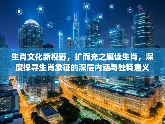 生肖文化新视野,扩而充之解读生肖,深度探寻生肖象征的深层内涵与独特意义 生肖文化新视野,扩而充之解读生肖,深度探寻生肖象征的深层内涵与独特意义