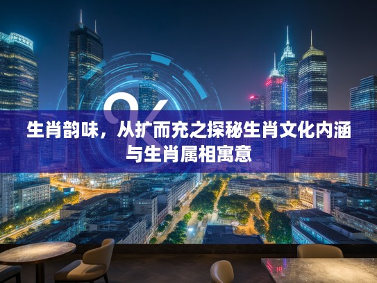 生肖韵味，从扩而充之探秘生肖文化内涵与生肖属相寓意