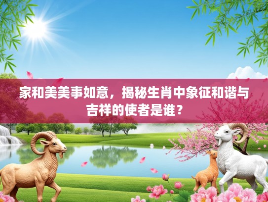 家和美美事如意,揭秘生肖中象征和谐与吉祥的使者是谁? 家和美美事如意,揭秘生肖中象征和谐与吉祥的使者是谁?