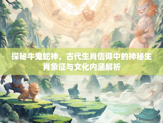 探秘牛鬼蛇神，古代生肖信仰中的神秘生肖象征与文化内涵解析
