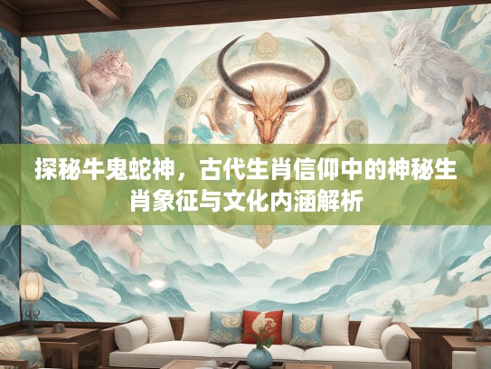 探秘牛鬼蛇神，古代生肖信仰中的神秘生肖象征与文化内涵解析