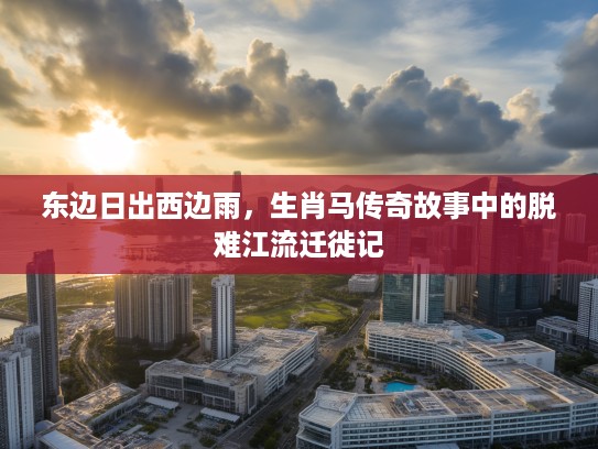 东边日出西边雨,生肖马传奇故事中的脱难江流迁徙记 东边日出西边雨,生肖马传奇故事中的脱难江流迁徙记
