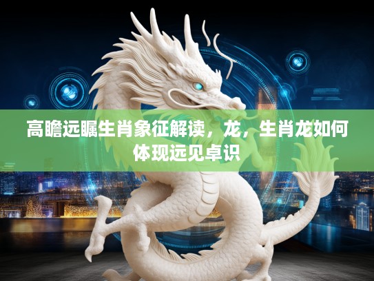 高瞻远瞩生肖象征解读，龙，生肖龙如何体现远见卓识