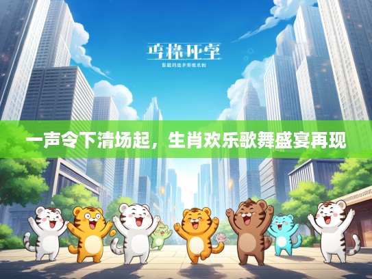 一声令下清场起,生肖欢乐歌舞盛宴再现 一声令下清场起,生肖欢乐歌舞盛宴再现
