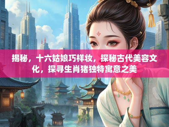 揭秘,十六姑娘巧样妆,探秘古代美容文化,探寻生肖猪独特寓意之美 揭秘,十六姑娘巧样妆,探秘古代美容文化,探寻生肖猪独特寓意之美