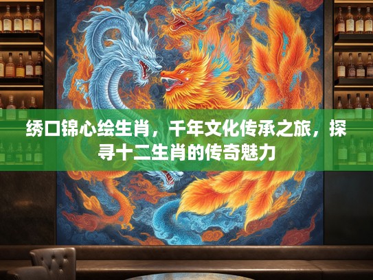 绣口锦心绘生肖,千年文化传承之旅,探寻十二生肖的传奇魅力 绣口锦心绘生肖,千年文化传承之旅,探寻十二生肖的传奇魅力