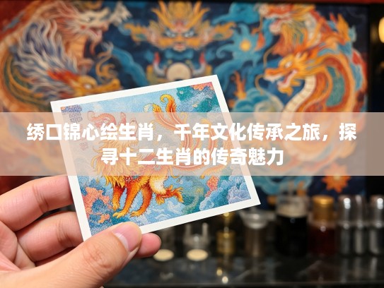 绣口锦心绘生肖,千年文化传承之旅,探寻十二生肖的传奇魅力 绣口锦心绘生肖,千年文化传承之旅,探寻十二生肖的传奇魅力