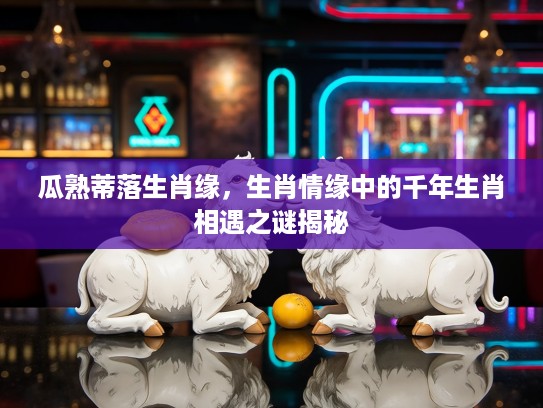 瓜熟蒂落生肖缘,生肖情缘中的千年生肖相遇之谜揭秘 瓜熟蒂落生肖缘,生肖情缘中的千年生肖相遇之谜揭秘