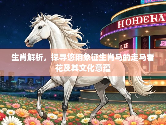 生肖解析,探寻悠闲象征生肖马的走马看花及其文化意蕴 生肖解析,探寻悠闲象征生肖马的走马看花及其文化意蕴