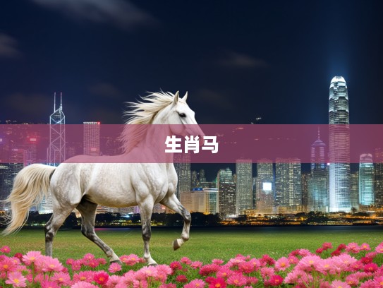 生肖解析,探寻悠闲象征生肖马的走马看花及其文化意蕴 生肖解析,探寻悠闲象征生肖马的走马看花及其文化意蕴