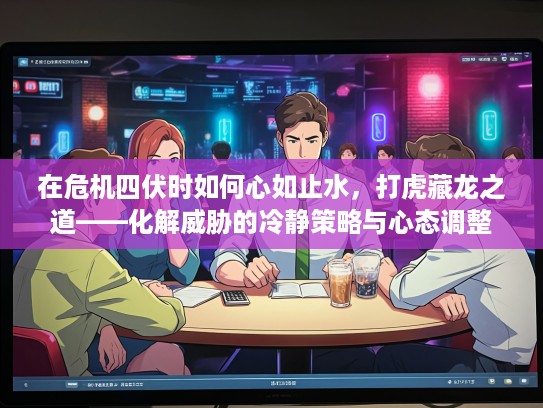 在危机四伏时如何心如止水,打虎藏龙之道——化解威胁的冷静策略与心态调整 在危机四伏时如何心如止水,打虎藏龙之道——化解威胁的冷静策略与心态调整