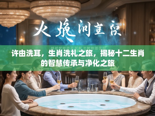 许由洗耳,生肖洗礼之旅,揭秘十二生肖的智慧传承与净化之旅 许由洗耳,生肖洗礼之旅,揭秘十二生肖的智慧传承与净化之旅