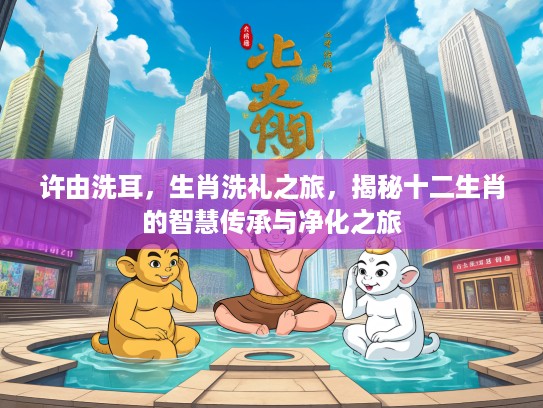 许由洗耳,生肖洗礼之旅,揭秘十二生肖的智慧传承与净化之旅 许由洗耳,生肖洗礼之旅,揭秘十二生肖的智慧传承与净化之旅