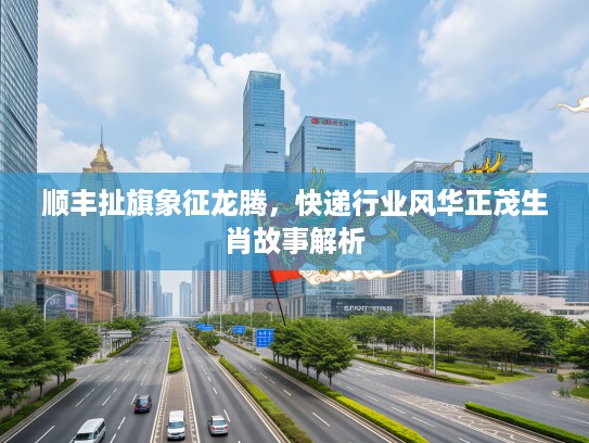 顺丰扯旗象征龙腾,快递行业风华正茂生肖故事解析 顺丰扯旗象征龙腾,快递行业风华正茂生肖故事解析