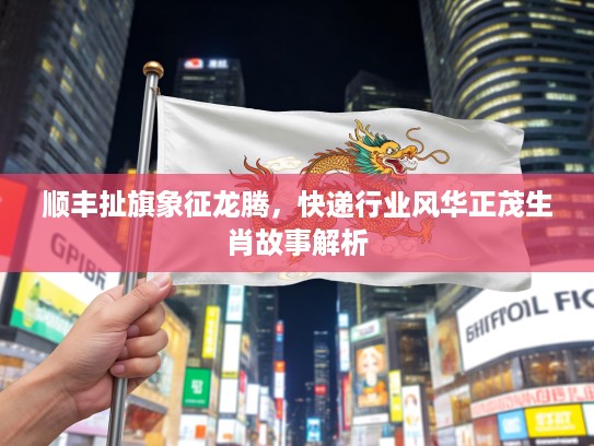 顺丰扯旗象征龙腾,快递行业风华正茂生肖故事解析 顺丰扯旗象征龙腾,快递行业风华正茂生肖故事解析