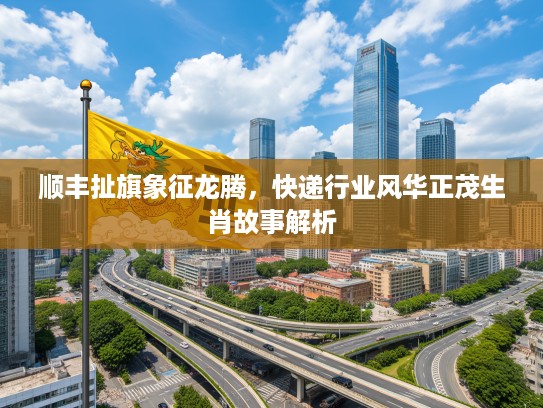 顺丰扯旗象征龙腾,快递行业风华正茂生肖故事解析 顺丰扯旗象征龙腾,快递行业风华正茂生肖故事解析