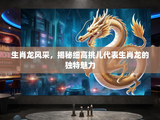 生肖龙风采,揭秘细高挑儿代表生肖龙的独特魅力 生肖龙风采,揭秘细高挑儿代表生肖龙的独特魅力