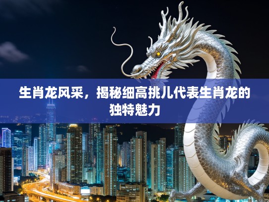 生肖龙风采,揭秘细高挑儿代表生肖龙的独特魅力 生肖龙风采,揭秘细高挑儿代表生肖龙的独特魅力