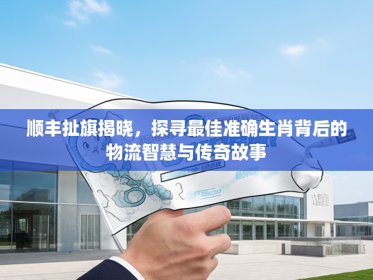 顺丰扯旗揭晓,探寻最佳准确生肖背后的物流智慧与传奇故事 顺丰扯旗揭晓,探寻最佳准确生肖背后的物流智慧与传奇故事