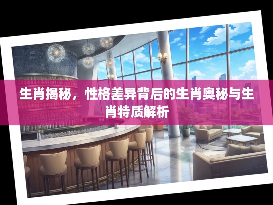 生肖揭秘,性格差异背后的生肖奥秘与生肖特质解析 生肖揭秘,性格差异背后的生肖奥秘与生肖特质解析