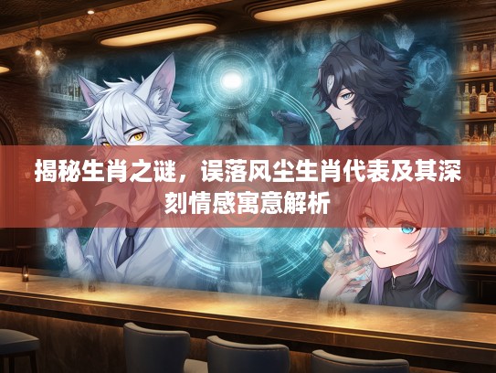 揭秘生肖之谜,误落风尘生肖代表及其深刻情感寓意解析 揭秘生肖之谜,误落风尘生肖代表及其深刻情感寓意解析