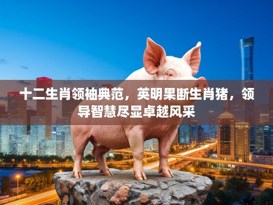 十二生肖领袖典范,英明果断生肖猪,领导智慧尽显卓越风采 十二生肖领袖典范,英明果断生肖猪,领导智慧尽显卓越风采