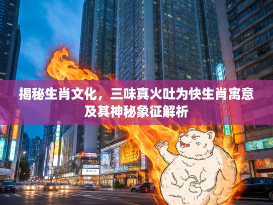 揭秘生肖文化,三味真火吐为快生肖寓意及其神秘象征解析 揭秘生肖文化,三味真火吐为快生肖寓意及其神秘象征解析