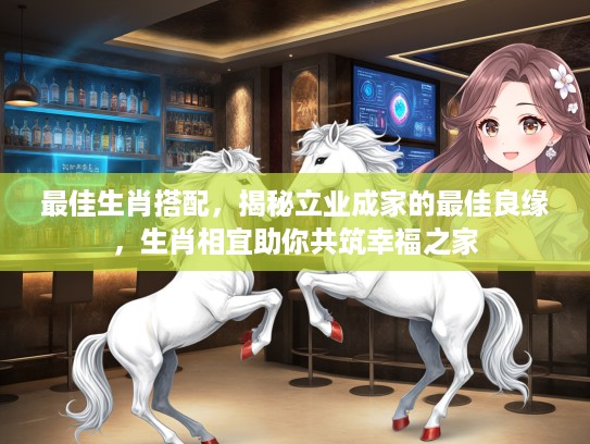 最佳生肖搭配，揭秘立业成家的最佳良缘，生肖相宜助你共筑幸福之家